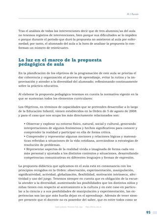 M. I. Román




Tras el análisis de todas las intervenciones decir que de tres alumnos/as del aula
no tenemos registros de intervenciones, bien porque sus dificultades se lo impiden
o porque durante el periodo que duró la propuesta no asistieron al aula por enfer-
medad; por tanto, el alumnado del aula a la hora de analizar la propuesta lo con-
forman un número de veinticuatro.



La luz en el marco de la propuesta
pedagógica de aula
En la planificación de los objetivos de la programación de este aula se prioriza el
dar coherencia y organización al proceso de aprendizaje, evitar la rutina y la im-
provisación y atender a la diversidad del alumnado; reflexionando continuamente
sobre la práctica educativa.

Al elaborar la propuesta pedagógica tenemos en cuenta la normativa vigente en la
que se sustentan todos los elementos curriculares:

Los Objetivos, en términos de capacidades que se pretenden desarrollar a lo largo
de la Educación Infantil, vienen establecidos en la Orden de 5 de agosto de 2008
y para el caso que nos ocupa los más directamente relacionados son:

   • Observar y explorar su entorno físico, natural, social y cultural, generando
   interpretaciones de algunos fenómenos y hechos significativos para conocer y
   comprender la realidad y participar en ella de forma crítica.
   • Comprender y representar algunas nociones y relaciones lógicas y matemá-
   ticas referidas a situaciones de la vida cotidiana, acercándose a estrategias de
   resolución de problemas.
   • Representar aspectos de la realidad vivida o imaginada de forma cada vez
   más personal y ajustada a los distintos contextos y situaciones, desarrollando
   competencias comunicativas en diferentes lenguajes y formas de expresión.

La propuesta didáctica que aplicamos en el aula está en consonancia con los
principios recogidos en la Orden: observación, experimentación, manipulación,
significatividad, actividad, globalización, flexibilidad, motivación intrínseca, afec-
tividad y uso del juego. Tenemos siempre en cuenta que es obligación de la escue-
la atender a la diversidad, aumentando las posibilidades que los distintos niños y
niñas tienen con respecto al acercamiento a la cultura y en este caso en particu-
lar a la ciencia y a sus posibilidades de manipulación y experimentación, las ex-
periencias son las que más huella dejan en el aprendizaje. Además de tener siem-
pre presente que el docente no es poseedor del saber, que es entre todos como se

                          Copia gratuita. Personal free copy   http://libros.csic.es


                                                                                                     95
 