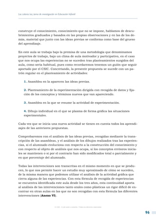 Los colores luz, tema de investigación en Educación Infantil




construye el conocimiento, conocimiento que no se impone, hablamos de descu-
brimientos graduados y basados en las propias observaciones y en las de los de-
más, material que junto con las ideas previas se conforma como base del grueso
del aprendizaje.

En este aula se trabaja bajo la premisa de una metodología que denominamos
proyectos de trabajo, bajo un clima de aula motivador y participativo, en el caso
que nos ocupa las experiencias no se suceden tras planteamientos surgidos del
aula, como sería habitual, pues como recordaremos tenemos un guión que seguir
aportado por el CSIC. Concretando, la presente propuesta se sucede con un pa-
trón regular en el planteamiento de actividades:

     1. Asamblea en la aparecen las ideas previas.

     2. Planteamiento de la experimentación dirigida con recogida de datos y fija-
     ción de los conceptos y términos nuevos que van apareciendo.

     3. Asamblea en la que se resume la actividad de experimentación.

     4. Dibujo individual en el que se plasma de forma gráfica las situaciones
     experimentales.

Cada vez que se inicia una nueva actividad se tienen en cuenta todos los aprendi-
zajes de las anteriores propuestas.

Comprobaremos con el análisis de las ideas previas, recogidas mediante la trans-
cripción de las asambleas, y el análisis de los dibujos realizados tras las experien-
cias, si el alumnado evoluciona con respecto a la construcción del conocimiento y
con respecto al objeto de análisis que nos ocupa, si los conceptos erróneos inicia-
les se mantienen o si por el contrario han sido modificados total o parcialmente y
en que porcentaje del alumnado.

Todas las intervenciones son transcritas en el mismo momento en que se produ-
cen, lo que nos permite hacer un estudio muy aproximado de cómo se suceden,
de la misma manera que podemos utilizar el análisis de la actividad gráfica que
cierra alguna de las experiencias. Con esta fórmula de recogida de experiencias
se encuentra identificada este aula desde los tres años, esta continuidad aporta
al análisis de las intervenciones tanto orales como plásticas un rigor difícil de en-
contrar en otras aulas en las que no son recogidas con esta fórmula las diferentes
intervenciones (Anexo VI).


                                      © CSIC © del autor o autores / Todos los derechos reservados



                                                                                                     96
 