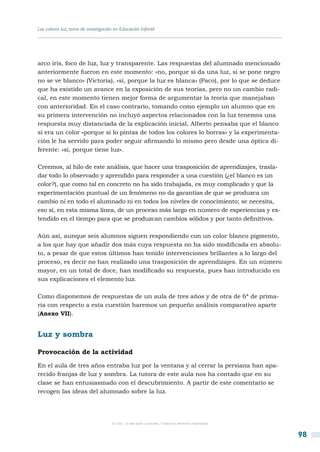 Los colores luz, tema de investigación en Educación Infantil




arco iris, foco de luz, luz y transparente. Las respuestas del alumnado mencionado
anteriormente fueron en este momento: «no, porque si da una luz, si se pone negro
no se ve blanco» (Victoria), «sí, porque la luz es blanca» (Paco), por lo que se deduce
que ha existido un avance en la exposición de sus teorías, pero no un cambio radi-
cal, en este momento tienen mejor forma de argumentar la teoría que manejaban
con anterioridad. En el caso contrario, tomando como ejemplo un alumno que en
su primera intervención no incluyó aspectos relacionados con la luz tenemos una
respuesta muy distanciada de la explicación inicial, Alberto pensaba que el blanco
sí era un color «porque si lo pintas de todos los colores lo borras» y la experimenta-
ción le ha servido para poder seguir afirmando lo mismo pero desde una óptica di-
ferente: «sí, porque tiene luz».

Creemos, al hilo de este análisis, que hacer una trasposición de aprendizajes, trasla-
dar todo lo observado y aprendido para responder a una cuestión (¿el blanco es un
color?), que como tal en concreto no ha sido trabajada, es muy complicado y que la
experimentación puntual de un fenómeno no da garantías de que se produzca un
cambio ni en todo el alumnado ni en todos los niveles de conocimiento; se necesita,
eso sí, en esta misma línea, de un proceso más largo en número de experiencias y ex-
tendido en el tiempo para que se produzcan cambios sólidos y por tanto definitivos.

Aún así, aunque seis alumnos siguen respondiendo con un color blanco pigmento,
a los que hay que añadir dos más cuya respuesta no ha sido modificada en absolu-
to, a pesar de que estos últimos han tenido intervenciones brillantes a lo largo del
proceso, es decir no han realizado una trasposición de aprendizajes. En un número
mayor, en un total de doce, han modificado su respuesta, pues han introducido en
sus explicaciones el elemento luz.

Como disponemos de respuestas de un aula de tres años y de otra de 6ª de prima-
ria con respecto a esta cuestión haremos un pequeño análisis comparativo aparte
(Anexo VII).


Luz y sombra

Provocación de la actividad
En el aula de tres años entraba luz por la ventana y al cerrar la persiana han apa-
recido franjas de luz y sombra. La tutora de este aula nos ha contado que en su
clase se han entusiasmado con el descubrimiento. A partir de este comentario se
recogen las ideas del alumnado sobre la luz.




                                      © CSIC © del autor o autores / Todos los derechos reservados



                                                                                                     98
 