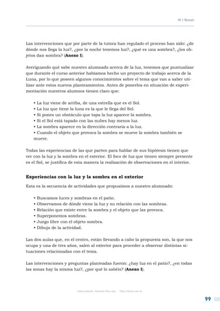 M. I. Román




Las intervenciones que por parte de la tutora han regulado el proceso han sido: ¿de
dónde nos llega la luz?, ¿por la noche tenemos luz?, ¿qué es una sombra?, ¿los ob-
jetos dan sombra? (Anexo I).

Averiguando qué sabe nuestro alumnado acerca de la luz, tenemos que puntualizar
que durante el curso anterior habíamos hecho un proyecto de trabajo acerca de la
Luna, por lo que poseen algunos conocimientos sobre el tema que van a saber uti-
lizar ante estos nuevos planteamientos. Antes de ponerlos en situación de experi-
mentación nuestros alumnos tienen claro que:

    • La luz viene de arriba, de una estrella que es el Sol.
    • La luz que tiene la luna es la que le llega del Sol.
    • Si pones un obstáculo que tapa la luz aparece la sombra.
    • Si el Sol está tapado con las nubes hay menos luz.
    • La sombra aparece en la dirección contraria a la luz.
    • Cuando el objeto que provoca la sombra se mueve la sombra también se
    mueve.

Todas las experiencias de las que parten para hablar de sus hipótesis tienen que
ver con la luz y la sombra en el exterior. El foco de luz que tienen siempre presente
es el Sol, se justifica de esta manera la realización de observaciones en el interior.


Experiencias con la luz y la sombra en el exterior

Esta es la secuencia de actividades que propusimos a nuestro alumnado:

    • Buscamos luces y sombras en el patio.
    • Observamos de dónde viene la luz y su relación con las sombras.
    • Relación que existe entre la sombra y el objeto que las provoca.
    • Superponemos sombras.
    • Juego libre con el objeto sombra.
    • Dibujo de la actividad.

Las dos aulas que, en el centro, están llevando a cabo la propuesta son, la que nos
ocupa y una de tres años, salen al exterior para proceder a observar distintas si-
tuaciones relacionadas con el tema.

Las intervenciones y preguntas planteadas fueron: ¿hay luz en el patio?, ¿en todas
las zonas hay la misma luz?, ¿por qué lo sabéis? (Anexo I).




                          Copia gratuita. Personal free copy   http://libros.csic.es


                                                                                                     99
 