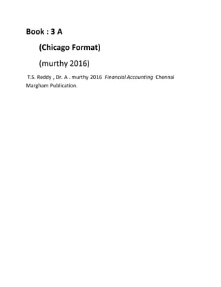 Book : 3 A
(Chicago Format)
(murthy 2016)
T.S. Reddy , Dr. A . murthy 2016 Financial Accounting Chennai
Margham Publication.
 