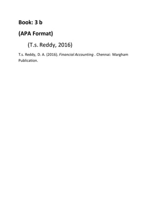 Book: 3 b
(APA Format)
(T.s. Reddy, 2016)
T.s. Reddy, D. A. (2016). Financial Accounting . Chennai: Margham
Publication.
 