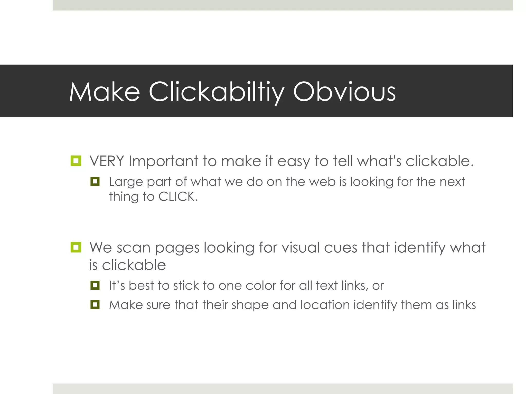 Make Clickabiltiy Obvious
 VERY Important to make it easy to tell what's clickable.
 Large part of what we do on the web is looking for the next
thing to CLICK.
 We scan pages looking for visual cues that identify what
is clickable
 It’s best to stick to one color for all text links, or
 Make sure that their shape and location identify them as links
 