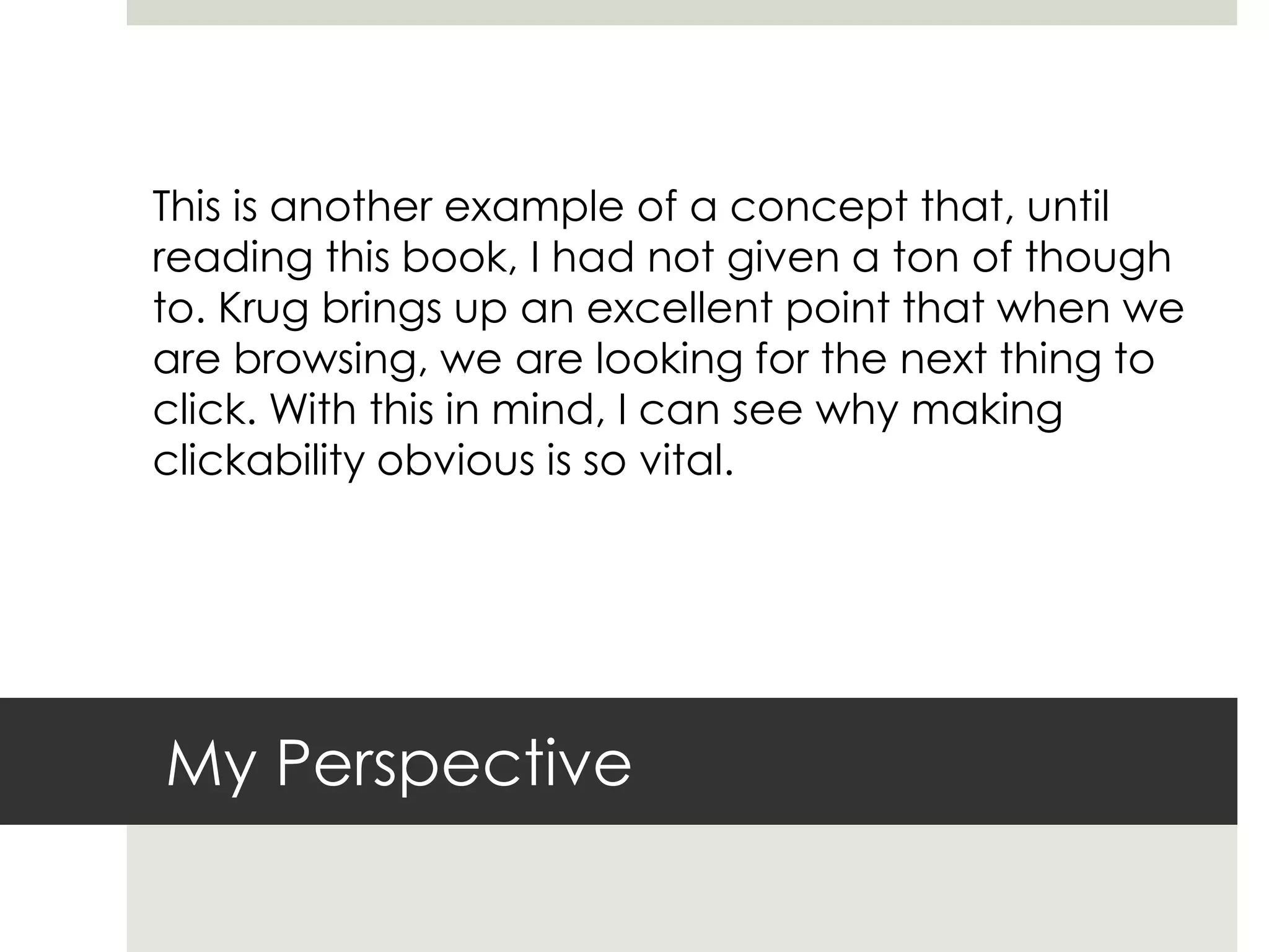 My Perspective
This is another example of a concept that, until
reading this book, I had not given a ton of though
to. Krug brings up an excellent point that when we
are browsing, we are looking for the next thing to
click. With this in mind, I can see why making
clickability obvious is so vital.
 