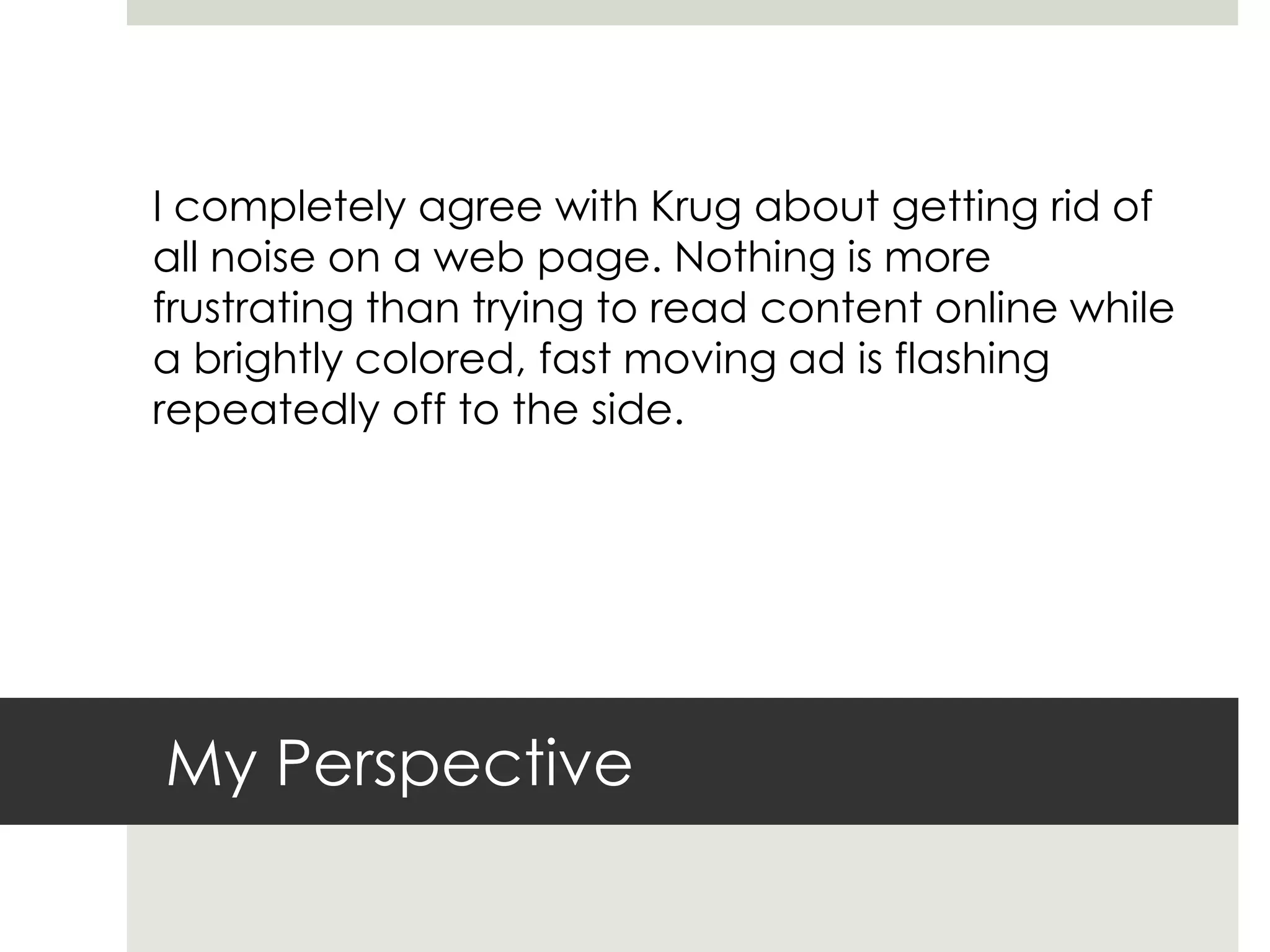 My Perspective
I completely agree with Krug about getting rid of
all noise on a web page. Nothing is more
frustrating than trying to read content online while
a brightly colored, fast moving ad is flashing
repeatedly off to the side.
 
