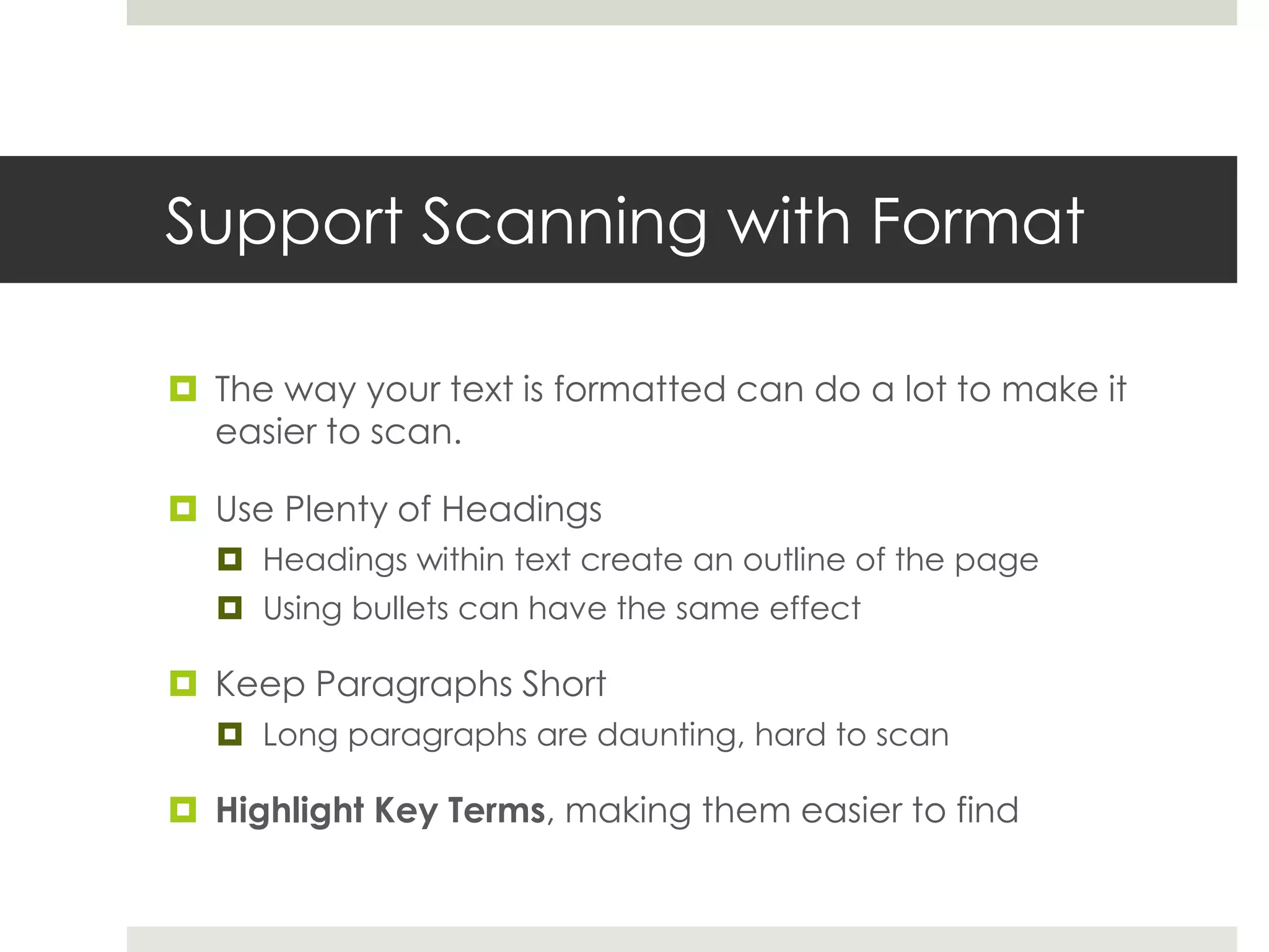 Support Scanning with Format
 The way your text is formatted can do a lot to make it
easier to scan.
 Use Plenty of Headings
 Headings within text create an outline of the page
 Using bullets can have the same effect
 Keep Paragraphs Short
 Long paragraphs are daunting, hard to scan
 Highlight Key Terms, making them easier to find
 