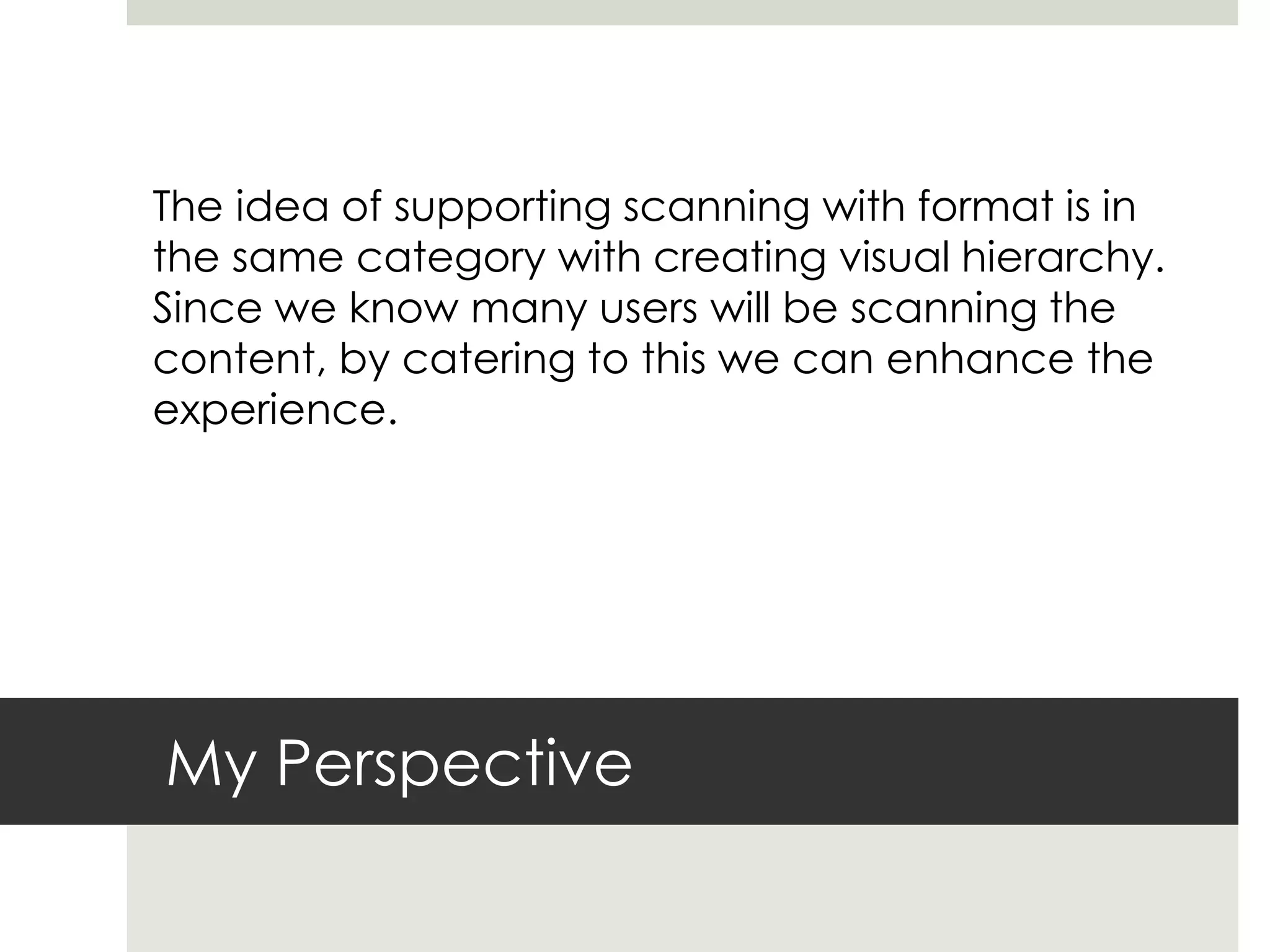 My Perspective
The idea of supporting scanning with format is in
the same category with creating visual hierarchy.
Since we know many users will be scanning the
content, by catering to this we can enhance the
experience.
 