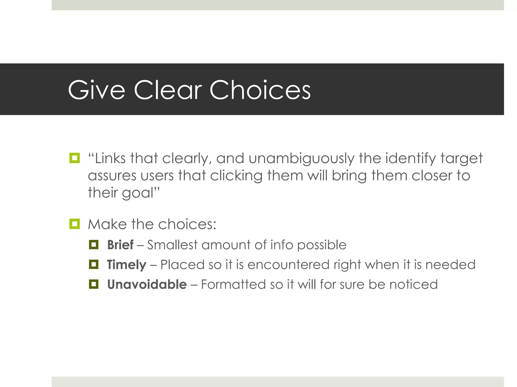 Give Clear Choices
 “Links that clearly, and unambiguously the identify target
assures users that clicking them will bring them closer to
their goal”
 Make the choices:
 Brief – Smallest amount of info possible
 Timely – Placed so it is encountered right when it is needed
 Unavoidable – Formatted so it will for sure be noticed
 