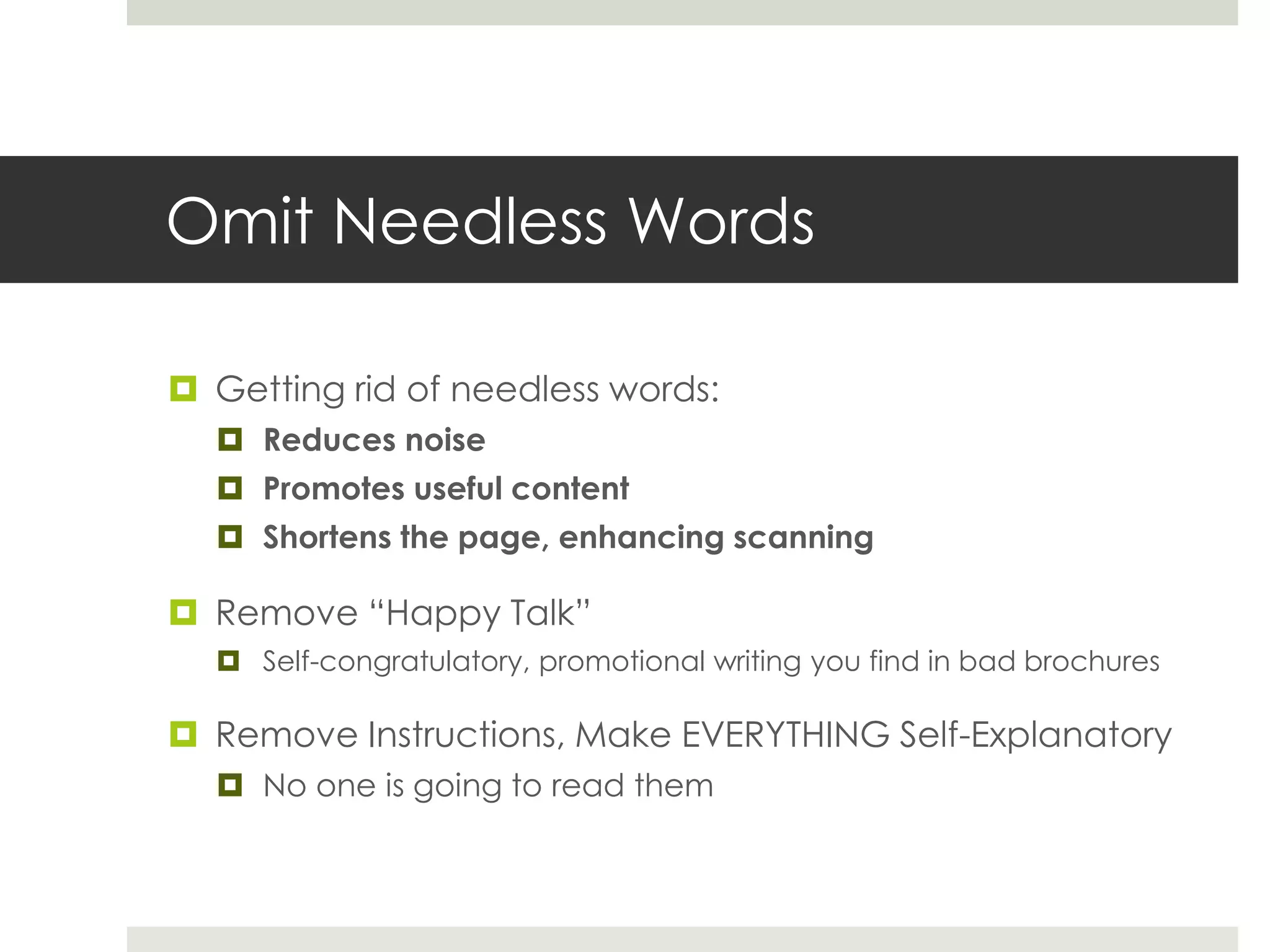 Omit Needless Words
 Getting rid of needless words:
 Reduces noise
 Promotes useful content
 Shortens the page, enhancing scanning
 Remove “Happy Talk”
 Self-congratulatory, promotional writing you find in bad brochures
 Remove Instructions, Make EVERYTHING Self-Explanatory
 No one is going to read them
 