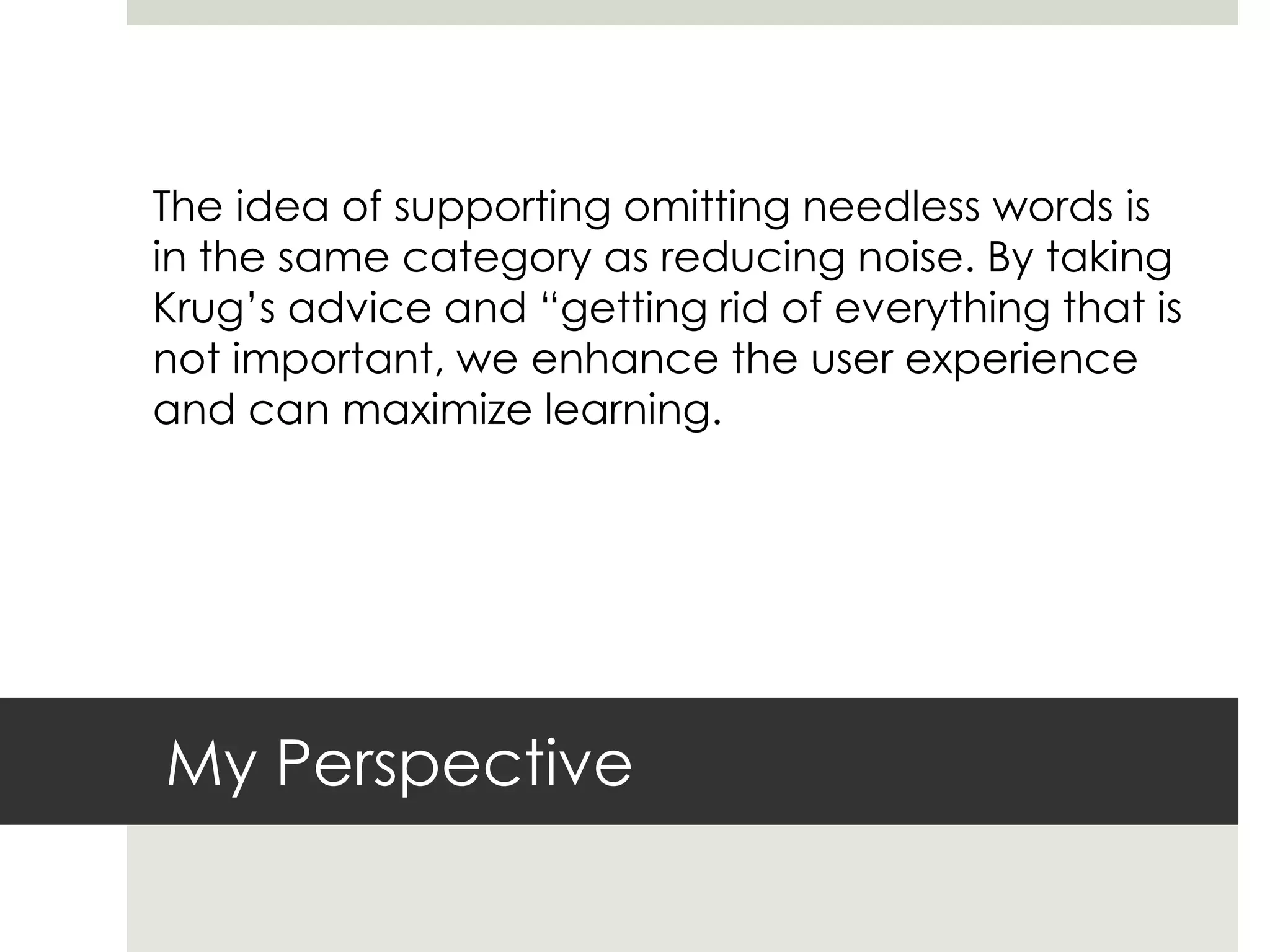 My Perspective
The idea of supporting omitting needless words is
in the same category as reducing noise. By taking
Krug’s advice and “getting rid of everything that is
not important, we enhance the user experience
and can maximize learning.
 