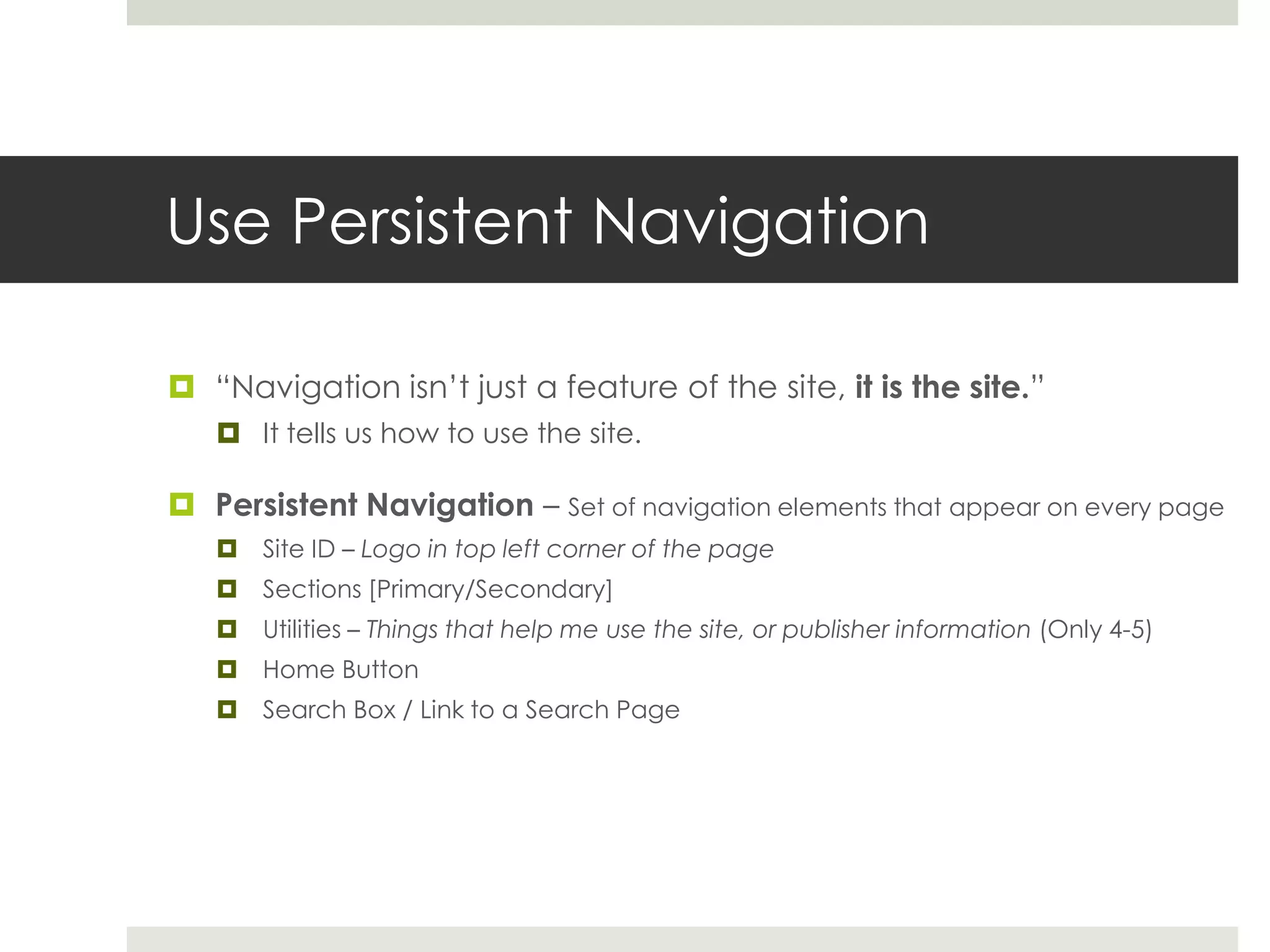 Use Persistent Navigation
 “Navigation isn’t just a feature of the site, it is the site.”
 It tells us how to use the site.
 Persistent Navigation – Set of navigation elements that appear on every page
 Site ID – Logo in top left corner of the page
 Sections [Primary/Secondary]
 Utilities – Things that help me use the site, or publisher information (Only 4-5)
 Home Button
 Search Box / Link to a Search Page
 