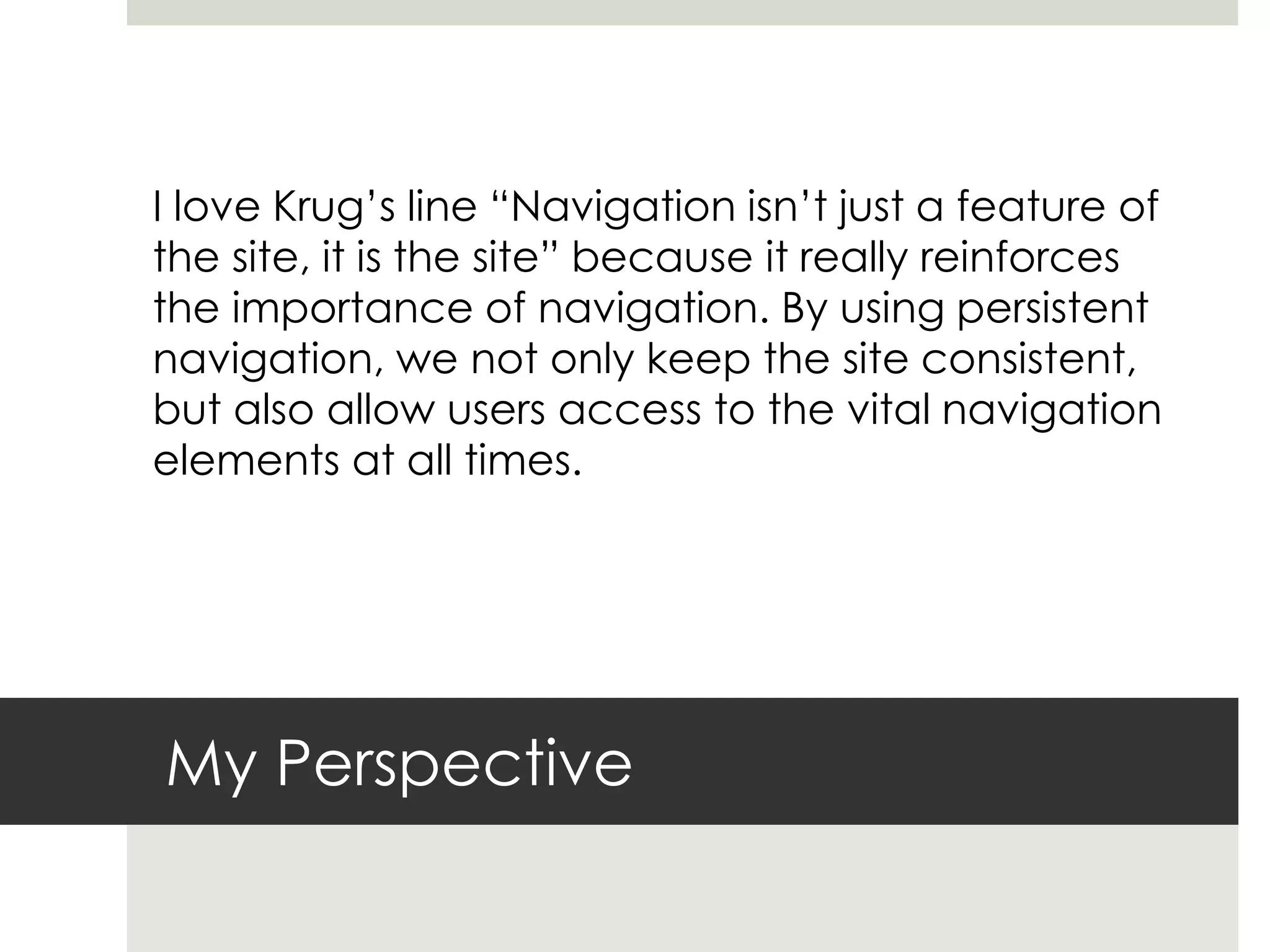 My Perspective
I love Krug’s line “Navigation isn’t just a feature of
the site, it is the site” because it really reinforces
the importance of navigation. By using persistent
navigation, we not only keep the site consistent,
but also allow users access to the vital navigation
elements at all times.
 