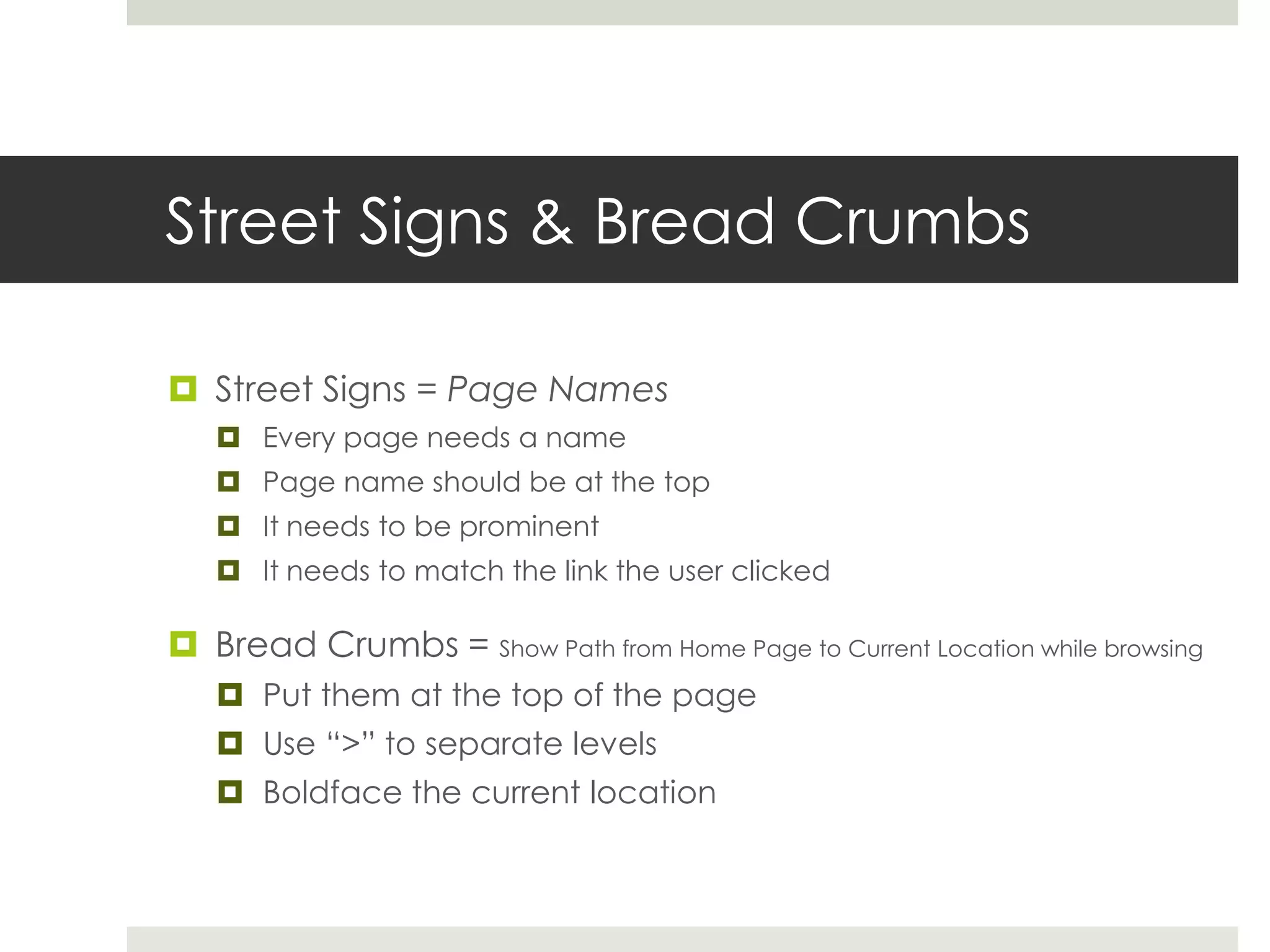 Street Signs & Bread Crumbs
 Street Signs = Page Names
 Every page needs a name
 Page name should be at the top
 It needs to be prominent
 It needs to match the link the user clicked
 Bread Crumbs = Show Path from Home Page to Current Location while browsing
 Put them at the top of the page
 Use “>” to separate levels
 Boldface the current location
 