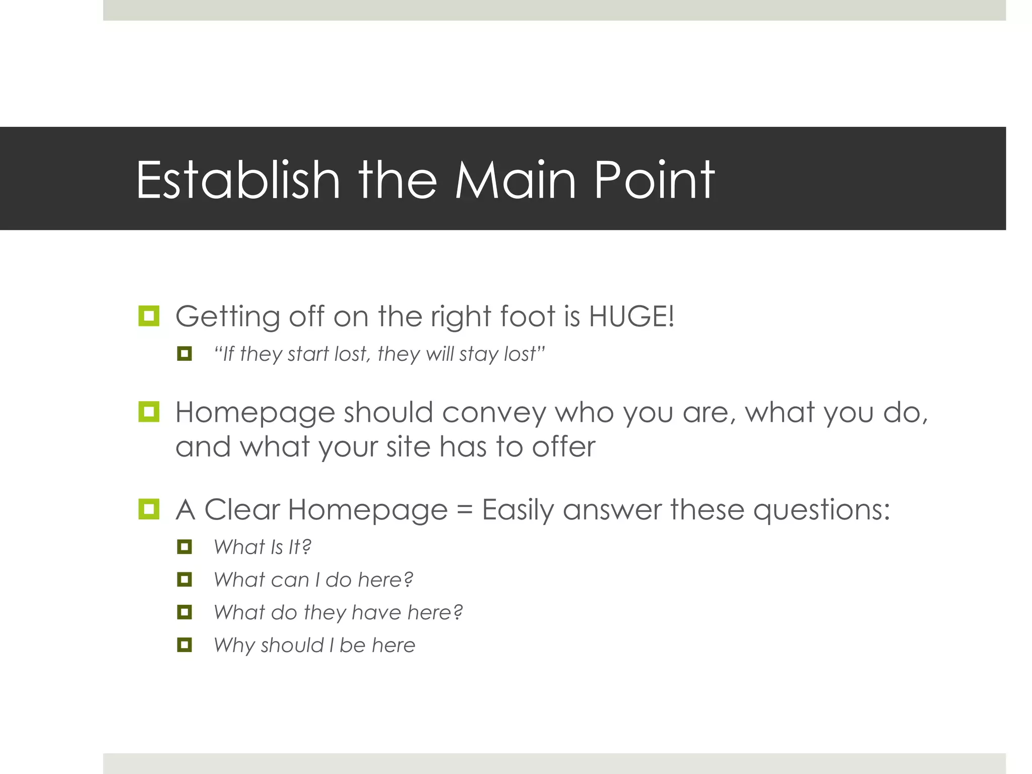Establish the Main Point
 Getting off on the right foot is HUGE!
 “If they start lost, they will stay lost”
 Homepage should convey who you are, what you do,
and what your site has to offer
 A Clear Homepage = Easily answer these questions:
 What Is It?
 What can I do here?
 What do they have here?
 Why should I be here
 