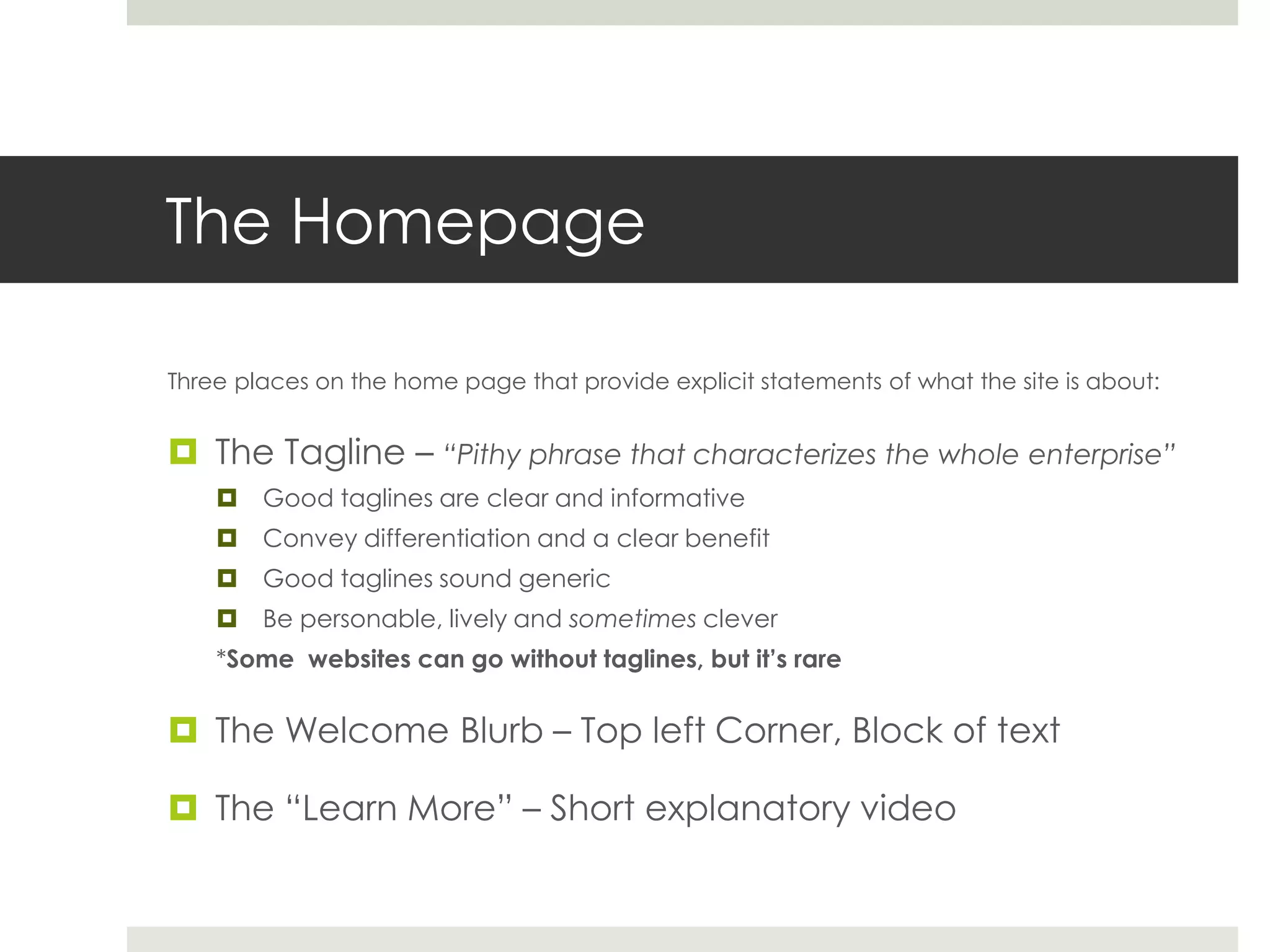 The Homepage
Three places on the home page that provide explicit statements of what the site is about:
 The Tagline – “Pithy phrase that characterizes the whole enterprise”
 Good taglines are clear and informative
 Convey differentiation and a clear benefit
 Good taglines sound generic
 Be personable, lively and sometimes clever
*Some websites can go without taglines, but it’s rare
 The Welcome Blurb – Top left Corner, Block of text
 The “Learn More” – Short explanatory video
 