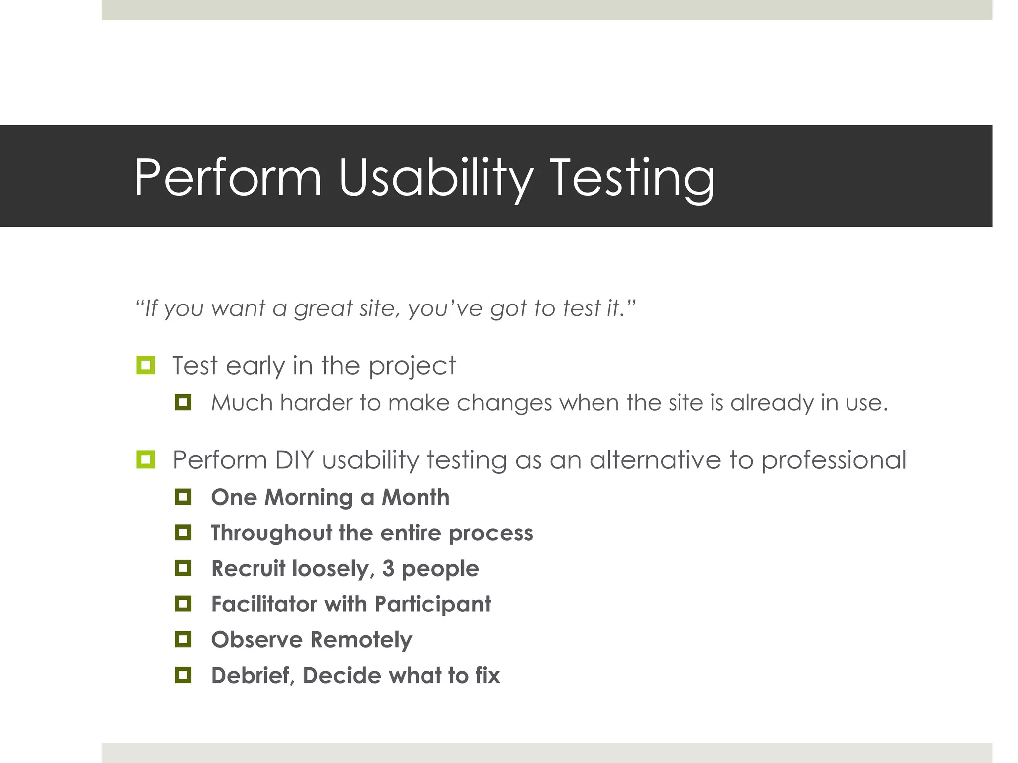 Perform Usability Testing
“If you want a great site, you’ve got to test it.”
 Test early in the project
 Much harder to make changes when the site is already in use.
 Perform DIY usability testing as an alternative to professional
 One Morning a Month
 Throughout the entire process
 Recruit loosely, 3 people
 Facilitator with Participant
 Observe Remotely
 Debrief, Decide what to fix
 
