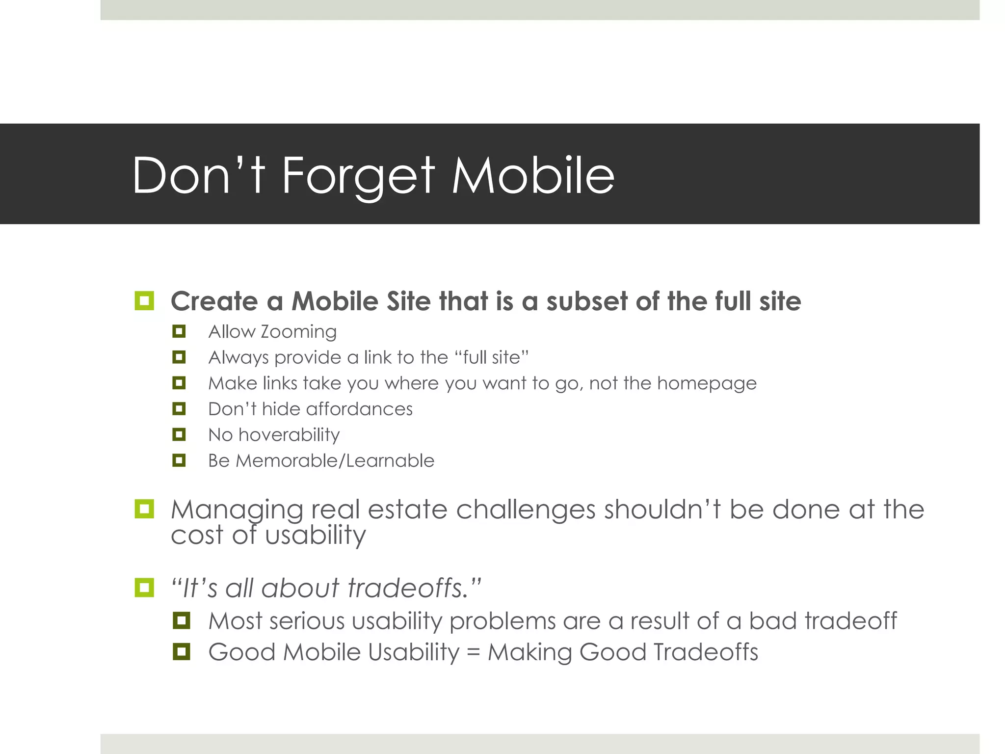 Don’t Forget Mobile
 Create a Mobile Site that is a subset of the full site
 Allow Zooming
 Always provide a link to the “full site”
 Make links take you where you want to go, not the homepage
 Don’t hide affordances
 No hoverability
 Be Memorable/Learnable
 Managing real estate challenges shouldn’t be done at the
cost of usability
 “It’s all about tradeoffs.”
 Most serious usability problems are a result of a bad tradeoff
 Good Mobile Usability = Making Good Tradeoffs
 