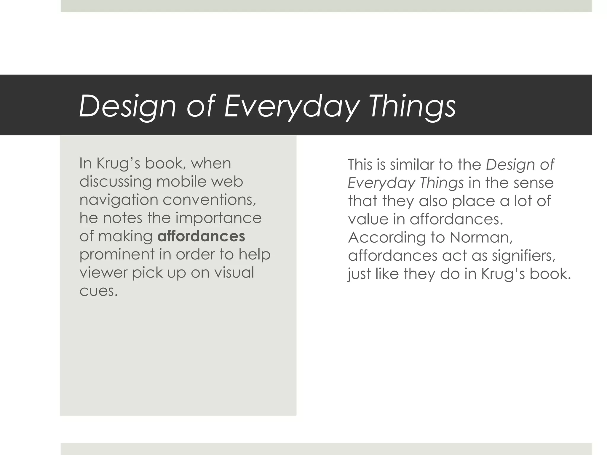 Design of Everyday Things
This is similar to the Design of
Everyday Things in the sense
that they also place a lot of
value in affordances.
According to Norman,
affordances act as signifiers,
just like they do in Krug’s book.
In Krug’s book, when
discussing mobile web
navigation conventions,
he notes the importance
of making affordances
prominent in order to help
viewer pick up on visual
cues.
 