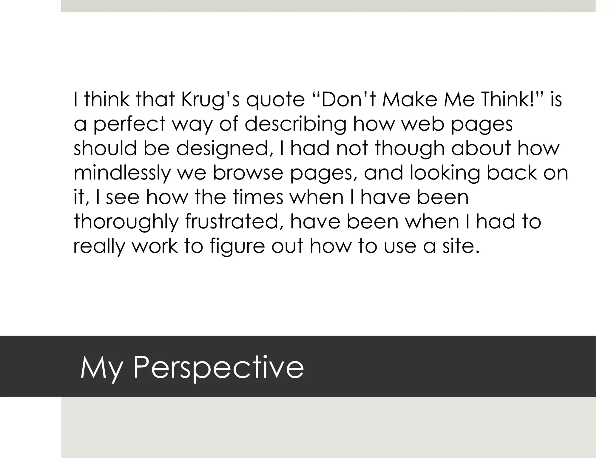 My Perspective
I think that Krug’s quote “Don’t Make Me Think!” is
a perfect way of describing how web pages
should be designed, I had not though about how
mindlessly we browse pages, and looking back on
it, I see how the times when I have been
thoroughly frustrated, have been when I had to
really work to figure out how to use a site.
 