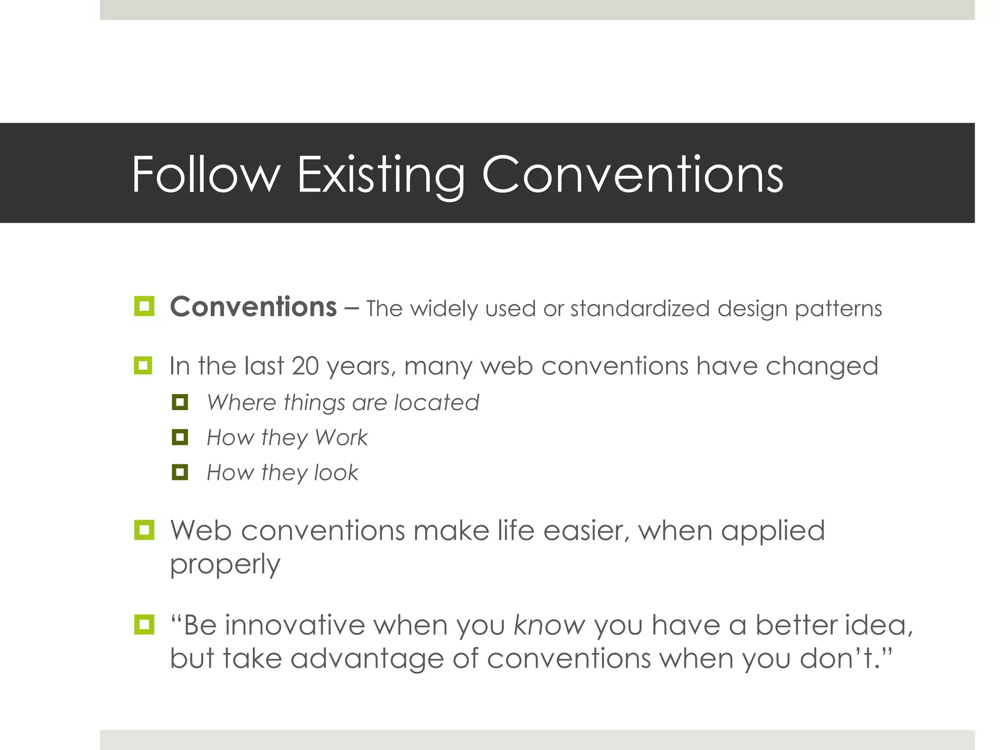 Follow Existing Conventions
 Conventions – The widely used or standardized design patterns
 In the last 20 years, many web conventions have changed
 Where things are located
 How they Work
 How they look
 Web conventions make life easier, when applied
properly
 “Be innovative when you know you have a better idea,
but take advantage of conventions when you don’t.”
 