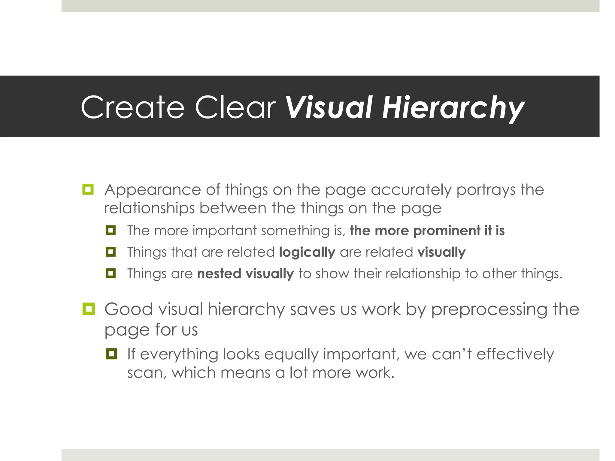Create Clear Visual Hierarchy
 Appearance of things on the page accurately portrays the
relationships between the things on the page
 The more important something is, the more prominent it is
 Things that are related logically are related visually
 Things are nested visually to show their relationship to other things.
 Good visual hierarchy saves us work by preprocessing the
page for us
 If everything looks equally important, we can’t effectively
scan, which means a lot more work.
 