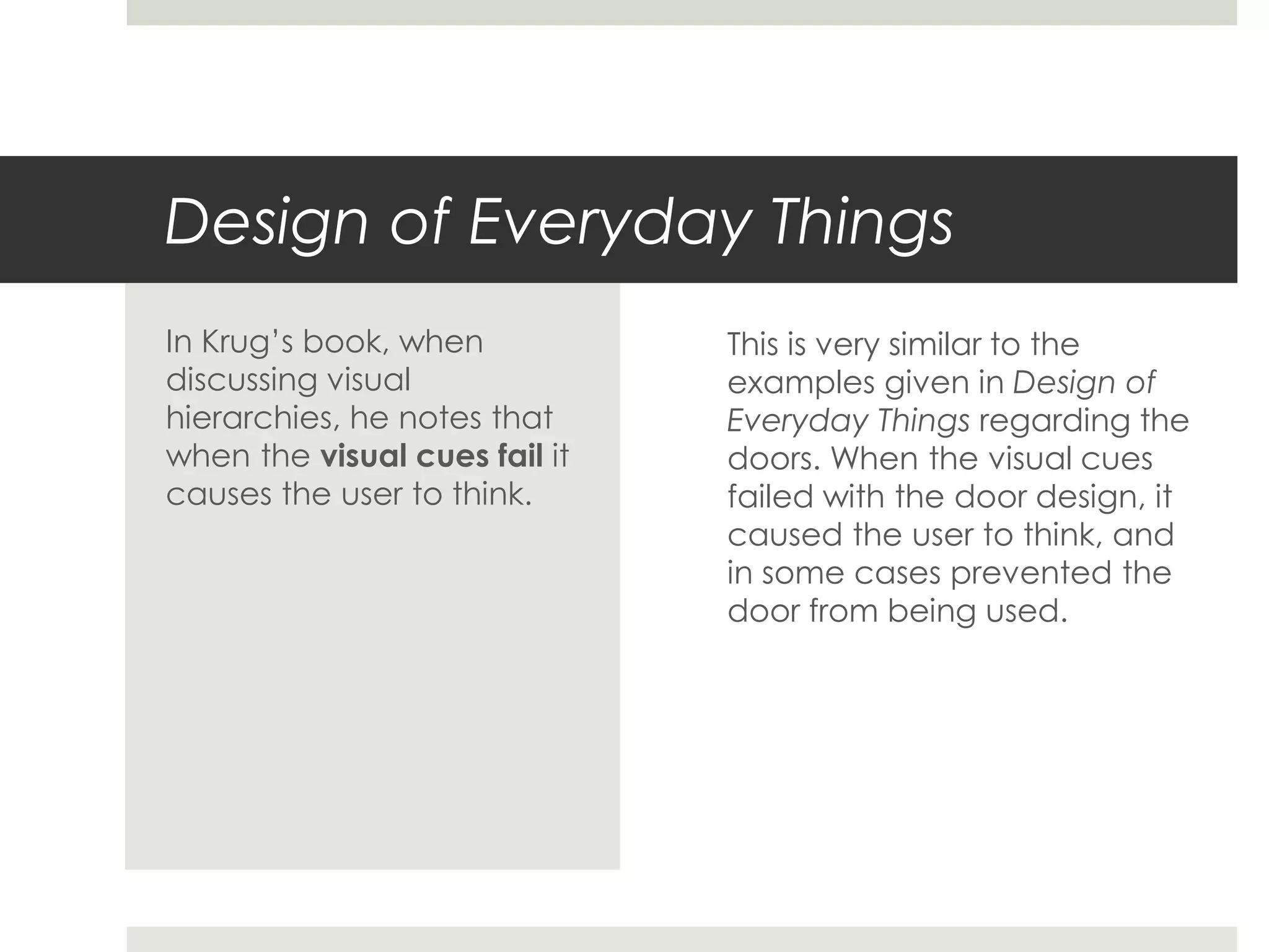 Design of Everyday Things
This is very similar to the
examples given in Design of
Everyday Things regarding the
doors. When the visual cues
failed with the door design, it
caused the user to think, and
in some cases prevented the
door from being used.
In Krug’s book, when
discussing visual
hierarchies, he notes that
when the visual cues fail it
causes the user to think.
 