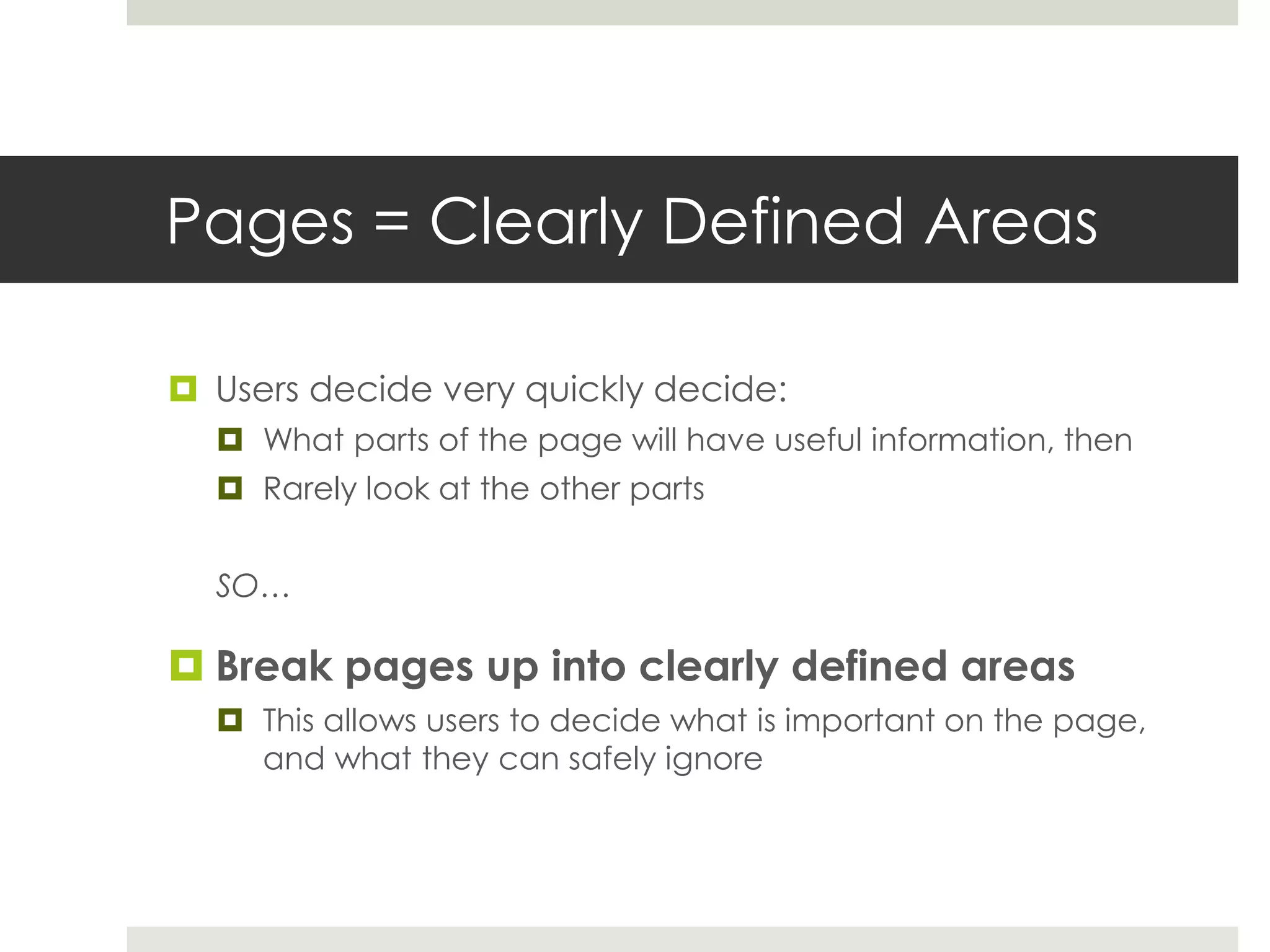 Pages = Clearly Defined Areas
 Users decide very quickly decide:
 What parts of the page will have useful information, then
 Rarely look at the other parts
SO…
 Break pages up into clearly defined areas
 This allows users to decide what is important on the page,
and what they can safely ignore
 