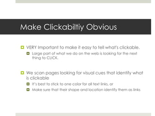 Make Clickabiltiy Obvious
 VERY Important to make it easy to tell what's clickable.
 Large part of what we do on the web is looking for the next
thing to CLICK.
 We scan pages looking for visual cues that identify what
is clickable
 It’s best to stick to one color for all text links, or
 Make sure that their shape and location identify them as links
 