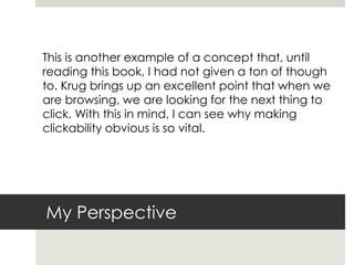My Perspective
This is another example of a concept that, until
reading this book, I had not given a ton of though
to. Krug brings up an excellent point that when we
are browsing, we are looking for the next thing to
click. With this in mind, I can see why making
clickability obvious is so vital.
 