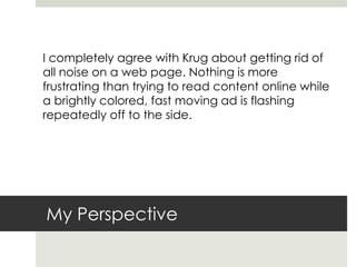 My Perspective
I completely agree with Krug about getting rid of
all noise on a web page. Nothing is more
frustrating than trying to read content online while
a brightly colored, fast moving ad is flashing
repeatedly off to the side.
 
