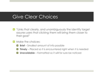 Give Clear Choices
 “Links that clearly, and unambiguously the identify target
assures users that clicking them will bring them closer to
their goal”
 Make the choices:
 Brief – Smallest amount of info possible
 Timely – Placed so it is encountered right when it is needed
 Unavoidable – Formatted so it will for sure be noticed
 
