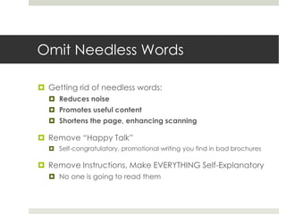 Omit Needless Words
 Getting rid of needless words:
 Reduces noise
 Promotes useful content
 Shortens the page, enhancing scanning
 Remove “Happy Talk”
 Self-congratulatory, promotional writing you find in bad brochures
 Remove Instructions, Make EVERYTHING Self-Explanatory
 No one is going to read them
 