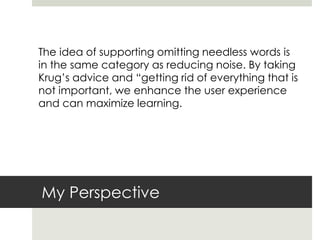 My Perspective
The idea of supporting omitting needless words is
in the same category as reducing noise. By taking
Krug’s advice and “getting rid of everything that is
not important, we enhance the user experience
and can maximize learning.
 
