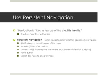 Use Persistent Navigation
 “Navigation isn’t just a feature of the site, it is the site.”
 It tells us how to use the site.
 Persistent Navigation – Set of navigation elements that appear on every page
 Site ID – Logo in top left corner of the page
 Sections [Primary/Secondary]
 Utilities – Things that help me use the site, or publisher information (Only 4-5)
 Home Button
 Search Box / Link to a Search Page
 
