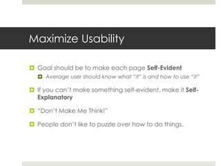 Maximize Usability
 Goal should be to make each page Self-Evident
 Average user should know what “it” is and how to use “it”
 If you can’t make something self-evident, make it Self-
Explanatory
 “Don’t Make Me Think!”
 People don’t like to puzzle over how to do things.
 