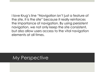 My Perspective
I love Krug’s line “Navigation isn’t just a feature of
the site, it is the site” because it really reinforces
the importance of navigation. By using persistent
navigation, we not only keep the site consistent,
but also allow users access to the vital navigation
elements at all times.
 