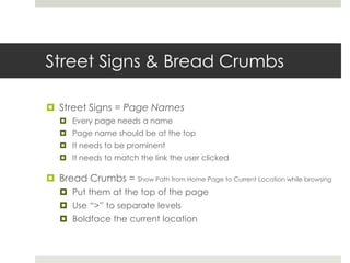 Street Signs & Bread Crumbs
 Street Signs = Page Names
 Every page needs a name
 Page name should be at the top
 It needs to be prominent
 It needs to match the link the user clicked
 Bread Crumbs = Show Path from Home Page to Current Location while browsing
 Put them at the top of the page
 Use “>” to separate levels
 Boldface the current location
 