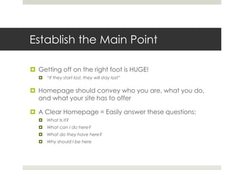 Establish the Main Point
 Getting off on the right foot is HUGE!
 “If they start lost, they will stay lost”
 Homepage should convey who you are, what you do,
and what your site has to offer
 A Clear Homepage = Easily answer these questions:
 What Is It?
 What can I do here?
 What do they have here?
 Why should I be here
 