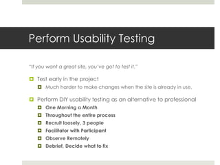 Perform Usability Testing
“If you want a great site, you’ve got to test it.”
 Test early in the project
 Much harder to make changes when the site is already in use.
 Perform DIY usability testing as an alternative to professional
 One Morning a Month
 Throughout the entire process
 Recruit loosely, 3 people
 Facilitator with Participant
 Observe Remotely
 Debrief, Decide what to fix
 