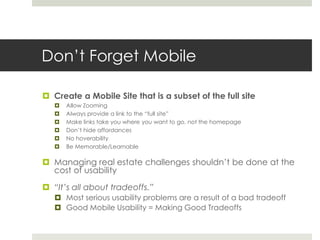 Don’t Forget Mobile
 Create a Mobile Site that is a subset of the full site
 Allow Zooming
 Always provide a link to the “full site”
 Make links take you where you want to go, not the homepage
 Don’t hide affordances
 No hoverability
 Be Memorable/Learnable
 Managing real estate challenges shouldn’t be done at the
cost of usability
 “It’s all about tradeoffs.”
 Most serious usability problems are a result of a bad tradeoff
 Good Mobile Usability = Making Good Tradeoffs
 