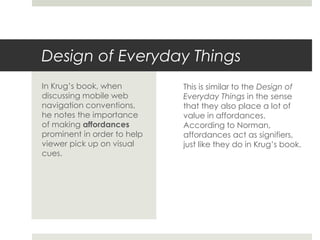 Design of Everyday Things
This is similar to the Design of
Everyday Things in the sense
that they also place a lot of
value in affordances.
According to Norman,
affordances act as signifiers,
just like they do in Krug’s book.
In Krug’s book, when
discussing mobile web
navigation conventions,
he notes the importance
of making affordances
prominent in order to help
viewer pick up on visual
cues.
 