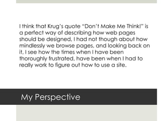 My Perspective
I think that Krug’s quote “Don’t Make Me Think!” is
a perfect way of describing how web pages
should be designed, I had not though about how
mindlessly we browse pages, and looking back on
it, I see how the times when I have been
thoroughly frustrated, have been when I had to
really work to figure out how to use a site.
 