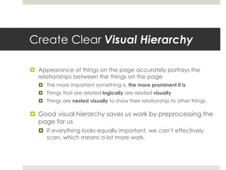Create Clear Visual Hierarchy
 Appearance of things on the page accurately portrays the
relationships between the things on the page
 The more important something is, the more prominent it is
 Things that are related logically are related visually
 Things are nested visually to show their relationship to other things.
 Good visual hierarchy saves us work by preprocessing the
page for us
 If everything looks equally important, we can’t effectively
scan, which means a lot more work.
 