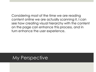 My Perspective
Considering most of the time we are reading
content online we are actually scanning it, I can
see how creating visual hierarchy with the content
on the page can enhance this process, and in
turn enhance the user experience.
 