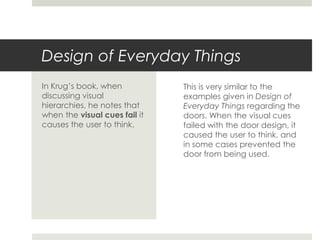 Design of Everyday Things
This is very similar to the
examples given in Design of
Everyday Things regarding the
doors. When the visual cues
failed with the door design, it
caused the user to think, and
in some cases prevented the
door from being used.
In Krug’s book, when
discussing visual
hierarchies, he notes that
when the visual cues fail it
causes the user to think.
 