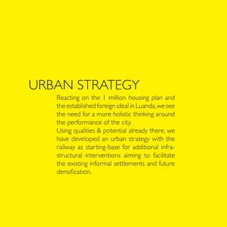 URBAN STRATEGY
   Reacting on the 1 million housing plan and
   the established foreign ideal in Luanda, we see
   the need for a more holistic thinking around
   the performance of the city.
   Using qualities & potential already there, we
   have developed an urban strategy with the
   railway as starting-base for additional infra-
   structural interventions aiming to facilitate
   the existing informal settlements and future
   densification.
 