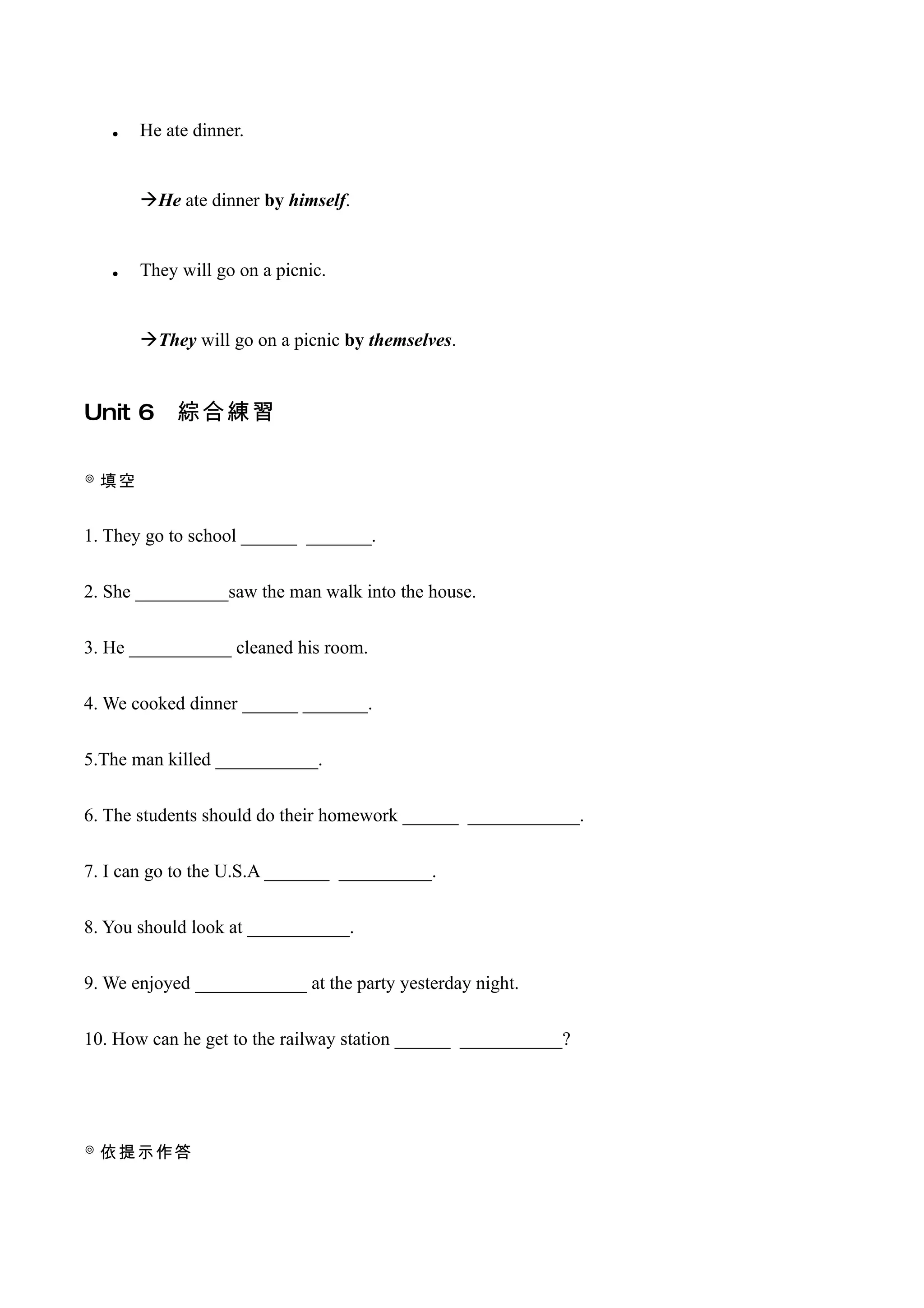 •   He ate dinner.


       He ate dinner by himself.



   •   They will go on a picnic.


       They will go on a picnic by themselves.


Unit 6      綜合練習

◎ 填空


1. They go to school ______ _______.


2. She __________saw the man walk into the house.


3. He ___________ cleaned his room.


4. We cooked dinner ______ _______.


5.The man killed ___________.


6. The students should do their homework ______ ____________.


7. I can go to the U.S.A _______ __________.


8. You should look at ___________.


9. We enjoyed ____________ at the party yesterday night.


10. How can he get to the railway station ______ ___________?




◎ 依提示作答
 