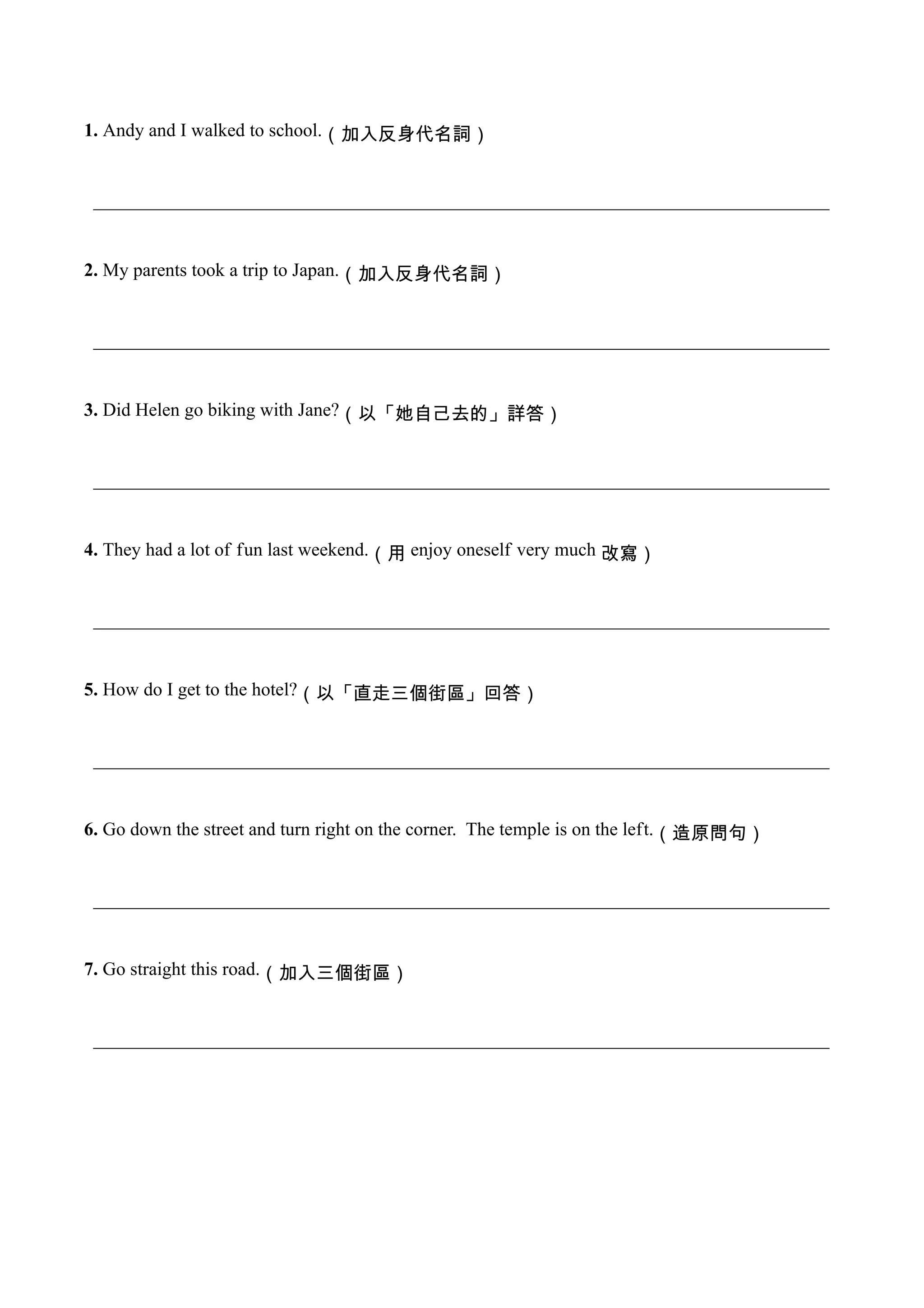 1. Andy and I walked to school.（加入反身代名詞）


 _______________________________________________________________________________


2. My parents took a trip to Japan.（加入反身代名詞）


 _______________________________________________________________________________


3. Did Helen go biking with Jane?（以「她自己去的」詳答）


 _______________________________________________________________________________


4. They had a lot of fun last weekend.（用　enjoy oneself very much　改寫）


 _______________________________________________________________________________


5. How do I get to the hotel?（以「直走三個街區」回答）


 _______________________________________________________________________________


6. Go down the street and turn right on the corner. The temple is on the left.（造原問句）


 _______________________________________________________________________________


7. Go straight this road.（加入三個街區）


 _______________________________________________________________________________
 