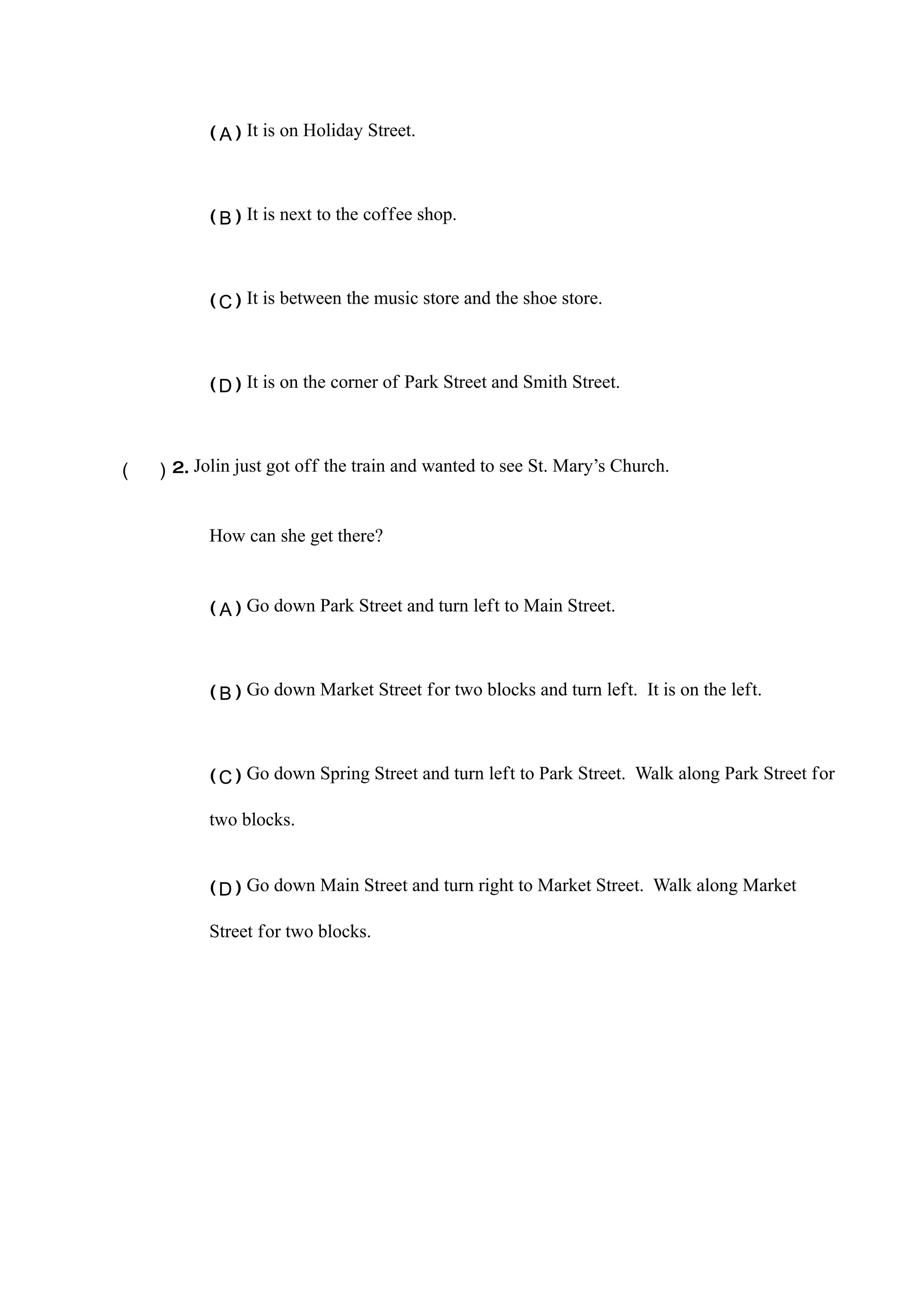 (Ａ)　It is on Holiday Street.　



           (Ｂ)　It is next to the coffee shop.　



           (Ｃ)　It is between the music store and the shoe store.　



           (Ｄ)　It is on the corner of Park Street and Smith Street.




（　）2.　Jolin just got off the train and wanted to see St. Mary’s Church.


           How can she get there?


           (Ａ)　Go down Park Street and turn left to Main Street.　



           (Ｂ)　Go down Market Street for two blocks and turn left. It is on the left.　



           (Ｃ)　Go down Spring Street and turn left to Park Street. Walk along Park Street for

           two blocks.　


           (Ｄ)　Go down Main Street and turn right to Market Street. Walk along Market

           Street for two blocks.
 