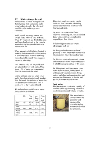 1.2        Water storage in sand
Sand consists of small stone particles            Therefore, much more water can be
that originate from stones and rocks              extracted from riverbeds containing
being broken down by the effects of               coarse sand than from riverbeds with
sunshine, rains and temperature                   fine textured sand.
variations.
                                                  No water can be extracted from
Voids, which are empty spaces, are                riverbeds containing silt, such as in sand
always found between sand particles.              dams whose spillways were built in
When dry riverbeds are flooded by rains           stages higher than 30 cm.
and flash-floods, the air in the voids is
pressed out by the water because it is            Water storage in sand has several
heavier than air.                                 advantages, such as:

When a dry riverbed is being flooded, it          1) Evaporation losses are reduced
looks as if the riverbed is boiling as tens       gradually to zero when the water level is
of thousands of air bubbles are being             60 cm or more below the sand surface.
pressed out of the sand. This process is
known as saturation.                              2) Livestock and other animals cannot
                                                  contaminate the water reservoir because
Fine textured sand has tiny voids that            it is hidden under a surface of dry sand.
get saturated slowly with water. Only
about 10% of water can be extracted               3) Mosquitoes, and insects that carry
from the volume of fine sand.                     water-borne diseases, cannot breed in
                                                  underground water reservoirs. Frogs,
Coarse textured sand has larger voids             snakes and other unpleasant reptiles and
and is therefore saturated much quicker           animals are also unable to live in, and
than fine sand. The volume of water that          pollute, water reservoirs in sand.
can be extracted from coarse sand is
about 35% of the volume of sand.                  Sand testing
                                                  The porosity and extractable capacity of
Silt and sand extractability was tested           sand are found by saturating 20 litres of
and classified as follows:                        sand with a measured volume of water.

             Silt   Fine   Me-      Coar-                               The water is then
                    sand   dium     se                                  drained out of the
                           sand     sand                                container and
 Size        <0.5   0.5 to 1.0 to   1.5 to                              measured by
 mm                 1.0    1.5      5.0                                 removing a plug
 Satu-                                                                  from the bottom of
 ration      38%    40%    41%      45%                                 the container.
 Water
 extrac-      5%    19%    25%      35%
 tion




                                              2
 